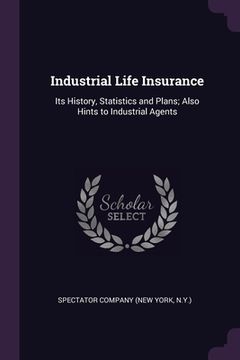portada Industrial Life Insurance: Its History, Statistics and Plans; Also Hints to Industrial Agents (en Inglés)