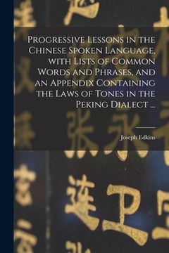 portada Progressive Lessons in the Chinese Spoken Language, With Lists of Common Words and Phrases, and an Appendix Containing the Laws of Tones in the Peking (en Inglés)