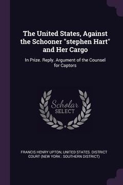 portada The United States, Against the Schooner "stephen Hart" and Her Cargo: In Prize. Reply. Argument of the Counsel for Captors