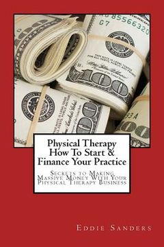 portada Physical Therapy How To Start & Finance Your Practice: Secrets to Making Massive Money With Your Physical Therapy Business (in English)