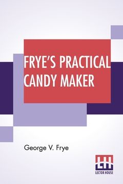 portada Frye's Practical Candy Maker: Comprising Practical Receipts For The Manufacture Of Fine "Hand-Made" Candies, Especially Adapted For Fine Retail Trad (in English)