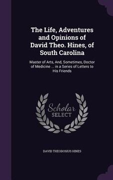 portada The Life, Adventures and Opinions of David Theo. Hines, of South Carolina: Master of Arts, And, Sometimes, Doctor of Medicine ... in a Series of Lette (in English)