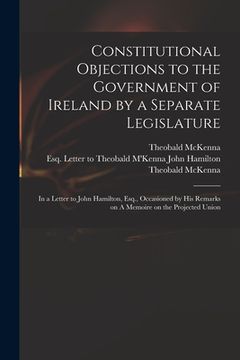 portada Constitutional Objections to the Government of Ireland by a Separate Legislature: in a Letter to John Hamilton, Esq., Occasioned by His Remarks on A M (en Inglés)