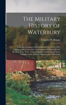 portada The Military History of Waterbury: From the Founding of the Settlement in 1678 to 1891, Together With a List of the Commissioned Officers and the Reco (en Inglés)