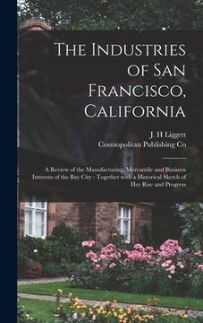 portada The Industries of San Francisco, California: a Review of the Manufacturing, Mercantile and Business Interests of the Bay City: Together With a Histori (en Inglés)