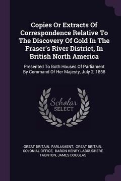 portada Copies Or Extracts Of Correspondence Relative To The Discovery Of Gold In The Fraser's River District, In British North America: Presented To Both Hou
