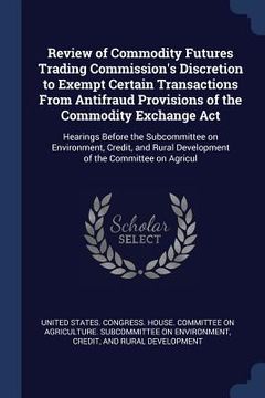 portada Review of Commodity Futures Trading Commission's Discretion to Exempt Certain Transactions From Antifraud Provisions of the Commodity Exchange Act: He (en Inglés)