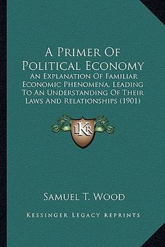 portada a primer of political economy: an explanation of familiar economic phenomena, leading to an understanding of their laws and relationships (1901) (in English)