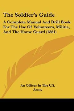 portada the soldier's guide: a complete manual and drill book for the use of volunteers, militia, and the home guard (1861) (en Inglés)