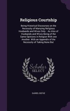 portada Religious Courtship: Being Historical Discourses on the Necessity of Marrying Religious Husbands and Wives Only.: As Also of Husbands and W