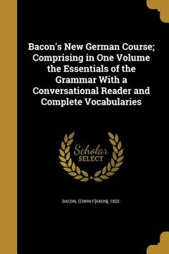 portada Bacon's New German Course; Comprising in One Volume the Essentials of the Grammar With a Conversational Reader and Complete Vocabularies (en Inglés)