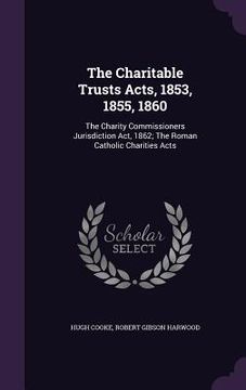 portada The Charitable Trusts Acts, 1853, 1855, 1860: The Charity Commissioners Jurisdiction Act, 1862; The Roman Catholic Charities Acts