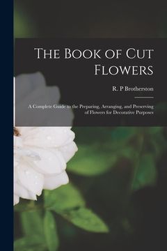 portada The Book of Cut Flowers: a Complete Guide to the Preparing, Arranging, and Preserving of Flowers for Decorative Purposes (en Inglés)