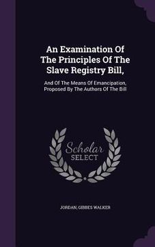 portada An Examination Of The Principles Of The Slave Registry Bill,: And Of The Means Of Emancipation, Proposed By The Authors Of The Bill (en Inglés)