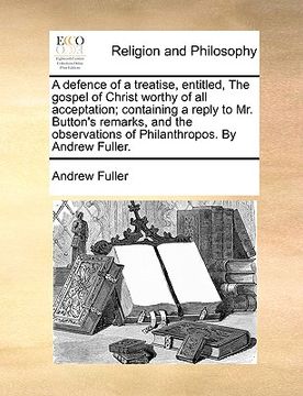 portada a defence of a treatise, entitled, the gospel of christ worthy of all acceptation; containing a reply to mr. button's remarks, and the observations (en Inglés)