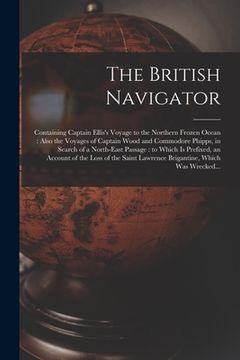 portada The British Navigator [microform]: Containing Captain Ellis's Voyage to the Northern Frozen Ocean: Also the Voyages of Captain Wood and Commodore Phip (en Inglés)