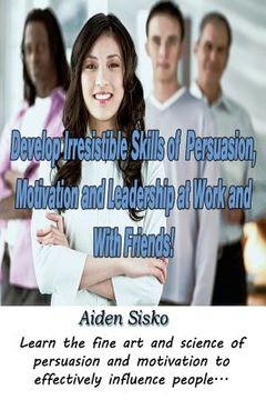 portada Develop Irresistible Skills of Persuasion, Motivation and Leadership at Work And With Friends!: Learn the fine art and science of persuasion and motiv (en Inglés)