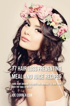 portada 77 Hair Loss Preventing Meal and Juice Recipes: Using Hair Growing Vitamins and Minerals to Give Your Body the Tools It Needs (en Inglés)