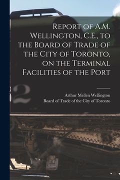 portada Report of A.M. Wellington, C.E., to the Board of Trade of the City of Toronto, on the Terminal Facilities of the Port [microform] (en Inglés)