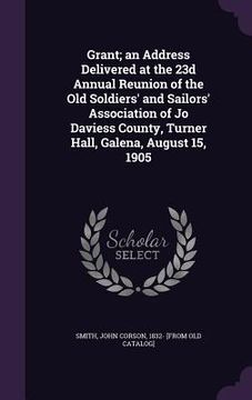portada Grant; an Address Delivered at the 23d Annual Reunion of the Old Soldiers' and Sailors' Association of Jo Daviess County, Turner Hall, Galena, August (en Inglés)