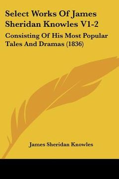 portada select works of james sheridan knowles v1-2: consisting of his most popular tales and dramas (1836) (en Inglés)