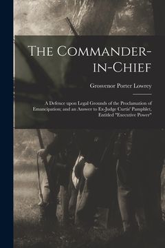 portada The Commander-in-chief: a Defence Upon Legal Grounds of the Proclamation of Emancipation; and an Answer to Ex-Judge Curtis' Pamphlet, Entitled (en Inglés)