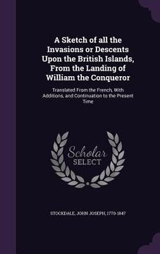 portada A Sketch of all the Invasions or Descents Upon the British Islands, From the Landing of William the Conqueror: Translated From the French, With Additi (in English)