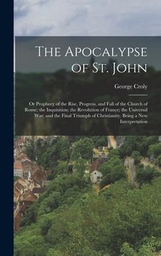 portada The Apocalypse of St. John: Or Prophecy of the Rise, Progress, and Fall of the Church of Rome; the Inquisition; the Revolution of France; the Univ (en Inglés)
