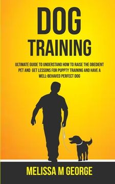 portada Dog Training: Ultimate Guide To Understand How To Raise The Obedient Pet And Get Lessons For Puppy Training And Have A Well-behaved (en Inglés)