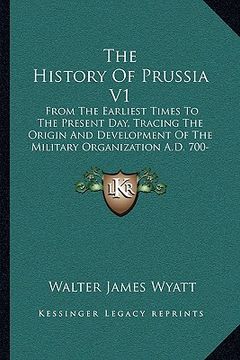 portada the history of prussia v1: from the earliest times to the present day, tracing the origin and development of the military organization a.d. 700-1 (en Inglés)