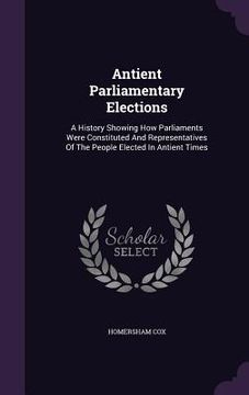 portada Antient Parliamentary Elections: A History Showing How Parliaments Were Constituted And Representatives Of The People Elected In Antient Times (en Inglés)