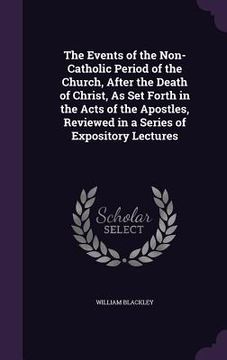portada The Events of the Non-Catholic Period of the Church, After the Death of Christ, As Set Forth in the Acts of the Apostles, Reviewed in a Series of Expo (en Inglés)