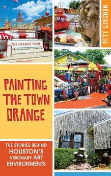 portada Painting the Town Orange: The Stories Behind Houston's Visionary Art Environments (in English)