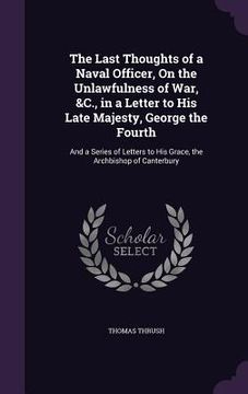 portada The Last Thoughts of a Naval Officer, On the Unlawfulness of War, &C., in a Letter to His Late Majesty, George the Fourth: And a Series of Letters to (en Inglés)