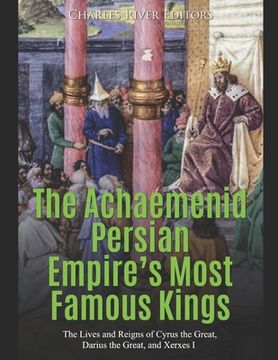 portada The Achaemenid Persian Empire's Most Famous Kings: The Lives and Reigns of Cyrus the Great, Darius the Great, and Xerxes I (en Inglés)
