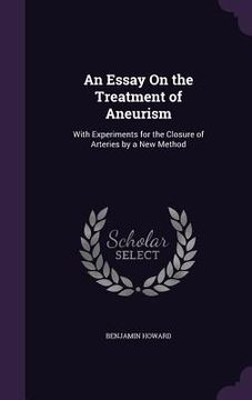 portada An Essay On the Treatment of Aneurism: With Experiments for the Closure of Arteries by a New Method (en Inglés)