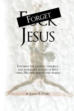 portada Forget Jesus: Exposing the hateful, vengeful, and ignorant nature of Jesus using His own words and works
