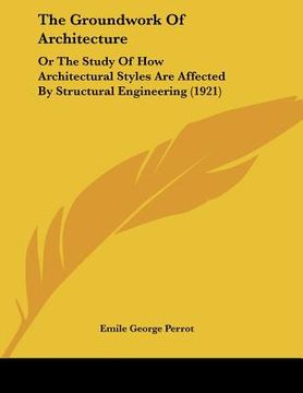 portada the groundwork of architecture: or the study of how architectural styles are affected by structural engineering (1921) (in English)