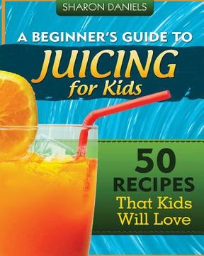 portada A Beginner's Guide To Juicing For Kids: 50 Recipes That Kids Will Love (in English)