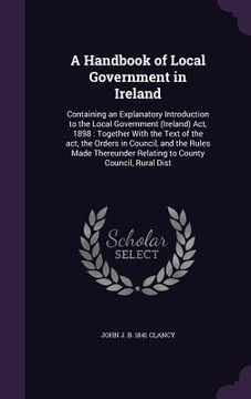 portada A Handbook of Local Government in Ireland: Containing an Explanatory Introduction to the Local Government (Ireland) Act, 1898: Together With the Text (en Inglés)