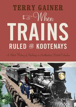 portada When Trains Ruled the Kootenays: A Short History of Railways in Southeastern British Columbia (en Inglés)