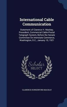 portada International Cable Communication: Statement of Clarence H. Mackay, Presedent, Commercial Cable-Postal Telegraph System, Before the Senate Committee ... Commerce, Washington, D.C., January 10, 1921