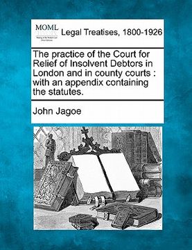 portada the practice of the court for relief of insolvent debtors in london and in county courts: with an appendix containing the statutes. (en Inglés)