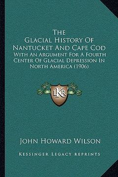 portada the glacial history of nantucket and cape cod: with an argument for a fourth center of glacial depression in north america (1906) (en Inglés)