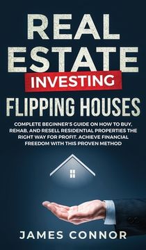 portada Real Estate Investing - Flipping Houses: Complete Beginner's Guide on How to Buy, Rehab, and Resell Residential Properties the Right Way for Profit. A (in English)