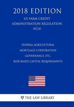 portada Federal Agricultural Mortgage Corporation Governance, etc. - Risk-Based Capital Requirements (US Farm Credit Administration Regulation) (FCA) (2018 Ed (en Inglés)