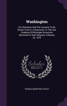 portada Washington: His Character And The Lessons To Be Drawn From It: A Discourse To The Law Students Of Michigan University Delivered At (in English)