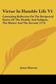 portada virtue in humble life v1: containing reflection on the reciprocal duties of the wealthy and indigent, the master and the servant (1774)