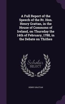 portada A Full Report of the Speech of the Rt. Hon. Henry Grattan, in the House of Commons of Ireland, on Thursday the 14th of February, 1788, in the Debate o (in English)
