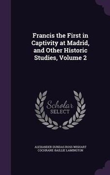 portada Francis the First in Captivity at Madrid, and Other Historic Studies, Volume 2
